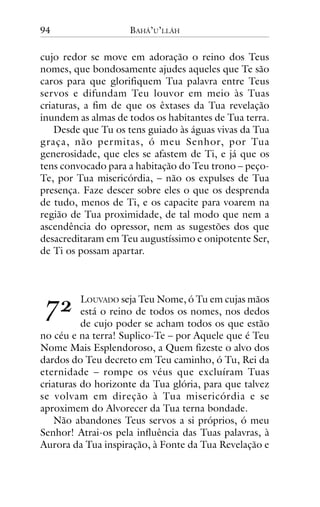 94

BAHÁ’U’LLÁH

cujo redor se move em adoração o reino dos Teus
nomes, que bondosamente ajudes aqueles que Te são
caros para que glorifiquem Tua palavra entre Teus
servos e difundam Teu louvor em meio às Tuas
criaturas, a fim de que os êxtases da Tua revelação
inundem as almas de todos os habitantes de Tua terra.
Desde que Tu os tens guiado às águas vivas da Tua
graça, não permitas, ó meu Senhor, por Tua
generosidade, que eles se afastem de Ti, e já que os
tens convocado para a habitação do Teu trono – peçoTe, por Tua misericórdia, – não os expulses de Tua
presença. Faze descer sobre eles o que os desprenda
de tudo, menos de Ti, e os capacite para voarem na
região de Tua proximidade, de tal modo que nem a
ascendência do opressor, nem as sugestões dos que
desacreditaram em Teu augustíssimo e onipotente Ser,
de Ti os possam apartar.

!"

LOUVADO seja Teu Nome, ó Tu em cujas mãos
está o reino de todos os nomes, nos dedos
de cujo poder se acham todos os que estão
no céu e na terra! Suplico-Te – por Aquele que é Teu
Nome Mais Esplendoroso, a Quem fizeste o alvo dos
dardos do Teu decreto em Teu caminho, ó Tu, Rei da
eternidade – rompe os véus que excluíram Tuas
criaturas do horizonte da Tua glória, para que talvez
se volvam em direção à Tua misericórdia e se
aproximem do Alvorecer da Tua terna bondade.
Não abandones Teus servos a si próprios, ó meu
Senhor! Atrai-os pela influência das Tuas palavras, à
Aurora da Tua inspiração, à Fonte da Tua Revelação e

 