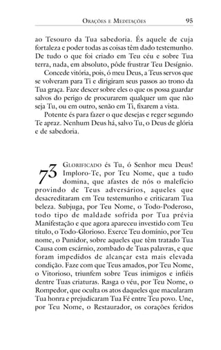 ORAÇÕES

E

MEDITAÇÕES

95

ao Tesouro da Tua sabedoria. És aquele de cuja
fortaleza e poder todas as coisas têm dado testemunho.
De tudo o que foi criado em Teu céu e sobre Tua
terra, nada, em absoluto, pôde frustrar Teu Desígnio.
Concede vitória, pois, ó meu Deus, a Teus servos que
se volveram para Ti e dirigiram seus passos ao trono da
Tua graça. Faze descer sobre eles o que os possa guardar
salvos do perigo de procurarem qualquer um que não
seja Tu, ou em outro, senão em Ti, fixarem a vista.
Potente és para fazer o que desejas e reger segundo
Te apraz. Nenhum Deus há, salvo Tu, o Deus de glória
e de sabedoria.

!"

GLORIFICADO és Tu, ó Senhor meu Deus!
Imploro-Te, por Teu Nome, que a tudo
domina, que afastes de nós o malefício
provindo de Teus adversários, aqueles que
desacreditaram em Teu testemunho e criticaram Tua
beleza. Subjuga, por Teu Nome, o Todo-Poderoso,
todo tipo de maldade sofrida por Tua prévia
Manifestação e que agora apareceu investido com Teu
título, o Todo-Glorioso. Exerce Teu domínio, por Teu
nome, o Punidor, sobre aqueles que têm tratado Tua
Causa com escárnio, zombado de Tuas palavras, e que
foram impedidos de alcançar esta mais elevada
condição. Faze com que Teus amados, por Teu Nome,
o Vitorioso, triunfem sobre Teus inimigos e infiéis
dentre Tuas criaturas. Rasga o véu, por Teu Nome, o
Rompedor, que oculta os atos daqueles que macularam
Tua honra e prejudicaram Tua Fé entre Teu povo. Une,
por Teu Nome, o Restaurador, os corações feridos

 
