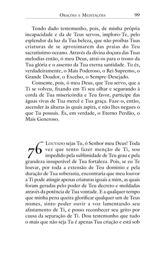 ORAÇÕES

E

MEDITAÇÕES

99

Tendo dado testemunho, pois, de minha própria
incapacidade e da de Teus servos, imploro-Te, pelo
esplendor da luz da Tua beleza, que não proíbas Tuas
criaturas de se aproximarem das praias do Teu
sacratíssimo oceano. Através da divina doçura das Tuas
melodias então, ó meu Deus, atrai-os para o trono da
Tua glória e o assento da Tua eterna santidade. Tu és,
verdadeiramente, o Mais Poderoso, o Rei Supremo, o
Grande Doador, o Excelso, o Sempre-Desejado.
Consente, pois, ó meu Deus, que Teu servo, que a
Ti se volveu, fixando em Ti seu olhar e segurando à
corda de Tua misericórdia e Teu favor, participe das
águas vivas de Tua mercê e Tua graça. Faze-o, então,
ascender às alturas às quais aspira, e não lhes negues o
que Tu possuis. És, em verdade, o Eterno Perdão, o
Mais Generoso.

!"

LOUVADO sejas Tu, ó Senhor meu Deus! Toda
vez que tento fazer menção de Ti, sou
impedido pela sublimidade de Teu grau e pela
grandeza insuperável de Tua fortaleza. Pois, se eu Te
louvar, por toda a extensão de Teu domínio e pela
duração de Tua soberania, encontraria que meu louvor
a Ti pode atingir apenas criaturas iguais a mim, as quais
foram geradas pelo poder de Teu decreto e moldadas
através da potência de Tua vontade. E a qualquer tempo
que minha pena queira glorificar qualquer um de Teus
nomes, sinto poder ouvir a voz lamentando seu
afastamento de Ti, e posso reconhecer seu grito por
causa da separação de Ti. Dou testemunho que tudo
o mais que não seja Tu é apenas Tua criação e está sob

 