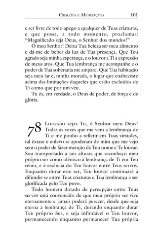 ORAÇÕES

E

MEDITAÇÕES

101

e ser livre de todo apego a qualquer de Tuas criaturas,
e que possa, a todo momento, proclamar:
“Magnificado seja Deus, o Senhor dos mundos!”
Ó meu Senhor! Deixa Tua beleza ser meu alimento
e dá-me de beber da luz de Tua presença. Que Teu
agrado seja minha esperança, e o louvor a Ti a expressão
de meus atos. Que Tua lembrança me acompanhe e o
poder de Tua soberania me ampare. Que Tua habitação
seja meu lar e, minha morada, o lugar que enalteceste
acima das limitações daqueles que estão excluídos de
Ti como que por um véu.
Tu és, em verdade, o Deus de poder, de força e de
glória.

!"

LOUVADO sejas Tu, ó Senhor meu Deus!
Todas as vezes que me vem a lembrança de
Ti e me ponho a refletir em Tuas virtudes,
tal êxtase e enlevo se apoderam de mim que me vejo
sem o poder de fazer menção de Teu nome e Te louvar.
Sou transportado a tais alturas que reconheço meu
próprio ser como idêntico à lembrança de Ti em Teu
reino, e à essência do Teu louvor entre Teus servos.
Enquanto durar este ser, Teu louvor continuará a
difundir-se entre Tuas criaturas e Tua lembrança a ser
glorificada pelo Teu povo.
Todo homem dotado de percepção entre Teus
servos está convencido de que meu próprio ser vive
eternamente e jamais poderá perecer, desde que seja
eterna a lembrança de Ti, durando enquanto durar
Teu próprio Ser, e seja infindável o Teu louvor,
permanecendo enquanto permanecer Tua própria

 