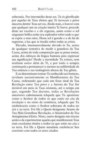 102

BAHÁ’U’LLÁH

soberania. Por intermédio deste ser, Tu és glorificado
por aqueles de Teus eleitos que Te invocam e pelos
sinceros dentre Teus servos. Ainda mais, o louvor com
que qualquer um na criação inteira Te louve, procede
deste ser excelso e a ele regressa, assim como o sol
enquanto brilha emite seu esplendor sobre tudo o que
se expõe a seus raios. Desse sol é gerada e a ele há de
regressar, a luz que se irradia sobre todas as coisas.
Elevado, imensuravelmente elevado és Tu, acima
de qualquer tentativa de medir a grandeza da Tua
Causa, acima de toda comparação que se possa tentar,
acima dos esforços da língua humana para expressar
sua significação! Desde a eternidade Tu existes, sem
nenhum outro além de Ti, e por todo o sempre
continuarás a permanecer o mesmo na sublimidade da
Tua essência e nas inatingíveis alturas de Tua glória.
E ao determinares tornar-Te conhecido aos homens,
revelaste sucessivamente os Manifestantes da Tua
Causa, ordenando que cada um fosse sinal da Tua
Revelação entre Teu povo e a Aurora do Teu Ser
invisível em meio às Tuas criaturas, até o tempo em
que, segundo Teu decreto, todas as Revelações
anteriores culminassem nAquele que Tu apontaste
como o Senhor de todos os que estão no céu da
revelação e no reino da existência, nAquele que Tu
estabeleceste como o Senhor soberano de todos no
céu e na terra. Foi Ele a Quem designaste Arauto da
Tua Mais Grandiosa Revelação, o Anunciador da Tua
Antiqüíssima Glória. Nisso, outro desígnio não tiveste
senão o de experimentar aqueles que manifestaram Teus
mais excelentes títulos a todos os que estão no céu e
na terra. Foi Ele a Quem mandaste estabelecer Seu
convênio com todos os seres criados.

 