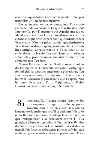 ORAÇÕES

E

MEDITAÇÕES

107

como nada quando face a face com as grandes e múltiplas
maravilhas do Teu Ser incomparável.
Longe, imensuravelmente longe, estás Tu elevado
acima de todas as coisas, ó Tu que és o Rei dos Reis!
Imploro-Te, por Ti mesmo e por Aqueles que são os
Manifestantes de Tua Causa e os Alvoreceres de Tua
autoridade, que ordenes para nós o que ordenaste para
Teus eleitos. Não nos prives daquilo que destinaste a
Teus bem-amados, os quais, assim que Teu chamado
lhes atingiu, apressaram-se a Ti e, quando os
esplendores da luz do Teu semblante se irradiaram
sobre eles, prostraram-se instantaneamente em
adoração ante Tua face.
Somos Teus servos, ó meu Senhor, sob o domínio
do Teu poder. Se Tu nos punisses com o castigo que
foi infligido às gerações anteriores e posteriores, Teu
veredicto seria justo, certamente, e Teu ato seria
louvável. Poderoso és para fazer o que Te apraz. Não
há outro Deus senão Tu, o Onipotente, o TodoGlorioso, o Amparo no Perigo, o Subsistente.

!"

LOUVOR a Ti, ó Tu que inclinas Teus ouvidos
aos suspiros dos que de todo apego se
livraram, exceto de Ti, e escutas a voz da
lamentação daqueles que só a Ti se dedicam! Vês tudo
o que lhes sobreveio nas mãos daquelas criaturas Tuas
que transgrediram e se rebelaram contra Ti. Tua
grandeza dá-me testemunho, ó Tu que és o Rei dos
domínios da justiça e o Governante das cidades da
mercê! Tais foram as tribulações por eles sofridas, que
nenhuma pena em toda a criação as pode contar. Fosse

 