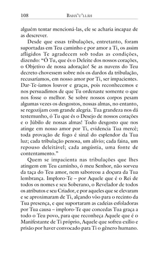 108

BAHÁ’U’LLÁH

alguém tentar mencioná-las, ele se acharia incapaz de
as descrever.
Desde que essas tribulações, entretanto, foram
suportadas em Teu caminho e por amor a Ti, os assim
afligidos Te agradecem sob todas as condições,
dizendo: “Ó Tu, que és o Deleite dos nossos corações,
o Objetivo de nossa adoração! Se as nuvens do Teu
decreto chovessem sobre nós os dardos da tribulação,
recusaríamos, em nosso amor por Ti, ser impacientes.
Dar-Te-íamos louvor e graças, pois reconhecemos e
nos persuadimos de que Tu ordenaste somente o que
nos fosse o melhor. Se sobre nossos corpos pesam
algumas vezes os desgostos, nossas almas, no entanto,
se regozijam com grande alegria. Tua grandeza nos dá
testemunho, ó Tu que és o Desejo de nossos corações
e o Júbilo de nossas almas! Todo desgosto que nos
atinge em nosso amor por Ti, evidencia Tua mercê;
toda provação de fogo é sinal do esplendor da Tua
luz; cada tribulação penosa, um alívio; cada faina, um
repouso deleitável; cada angústia, uma fonte de
contentamento.”
Quem se impacienta nas tribulações que lhes
atingem em Teu caminho, ó meu Senhor, não sorveu
da taça do Teu amor, nem saboreou a doçura da Tua
lembrança. Imploro-Te – por Aquele que é o Rei de
todos os nomes e seu Soberano, o Revelador de todos
os atributos e seu Criador, e por aqueles que se elevaram
e se aproximaram de Ti, alçando vôo para o recinto da
Tua presença, e que suportaram as cadeias esfoladoras
por Tua causa – imploro-Te que concedas Tua graça a
todo o Teu povo, para que reconheça Aquele que é o
Manifestante de Ti próprio, Aquele que sofreu exílio e
prisão por haver convocado para Ti o gênero humano.

 