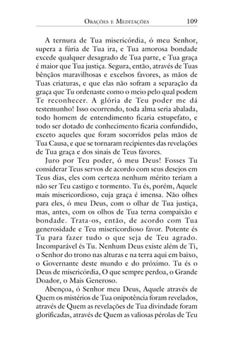 ORAÇÕES

E

MEDITAÇÕES

109

A ternura de Tua misericórdia, ó meu Senhor,
supera a fúria de Tua ira, e Tua amorosa bondade
excede qualquer desagrado de Tua parte, e Tua graça
é maior que Tua justiça. Segura, então, através de Tuas
bênçãos maravilhosas e excelsos favores, as mãos de
Tuas criaturas, e que elas não sofram a separação da
graça que Tu ordenaste como o meio pelo qual podem
Te reconhecer. A glória de Teu poder me dá
testemunho! Isso ocorrendo, toda alma seria abalada,
todo homem de entendimento ficaria estupefato, e
todo ser dotado de conhecimento ficaria confundido,
exceto aqueles que foram socorridos pelas mãos de
Tua Causa, e que se tornaram recipientes das revelações
de Tua graça e dos sinais de Teus favores.
Juro por Teu poder, ó meu Deus! Fosses Tu
considerar Teus servos de acordo com seus desejos em
Teus dias, eles com certeza nenhum mérito teriam a
não ser Teu castigo e tormento. Tu és, porém, Aquele
mais misericordioso, cuja graça é imensa. Não olhes
para eles, ó meu Deus, com o olhar de Tua justiça,
mas, antes, com os olhos de Tua terna compaixão e
bondade. Trata-os, então, de acordo com Tua
generosidade e Teu misericordioso favor. Potente és
Tu para fazer tudo o que seja de Teu agrado.
Incomparável és Tu. Nenhum Deus existe além de Ti,
o Senhor do trono nas alturas e na terra aqui em baixo,
o Governante deste mundo e do próximo. Tu és o
Deus de misericórdia, O que sempre perdoa, o Grande
Doador, o Mais Generoso.
Abençoa, ó Senhor meu Deus, Aquele através de
Quem os mistérios de Tua onipotência foram revelados,
através de Quem as revelações de Tua divindade foram
glorificadas, através de Quem as valiosas pérolas de Teu

 