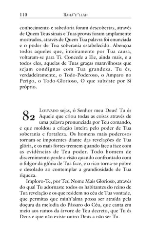 110

BAHÁ’U’LLÁH

conhecimento e sabedoria foram descobertas, através
de Quem Teus sinais e Tuas provas foram amplamente
mostrados, através de Quem Tua palavra foi enunciada
e o poder de Tua soberania estabelecido. Abençoa
todos aqueles que, inteiramente por Tua causa,
voltaram-se para Ti. Concede a Ele, ainda mais, e a
todos eles, aquelas de Tuas graças maravilhosas que
sejam condignas com Tua grandeza. Tu és,
verdadeiramente, o Todo-Poderoso, o Amparo no
Perigo, o Todo-Glorioso, O que subsiste por Si
próprio.

!"

LOUVADO sejas, ó Senhor meu Deus! Tu és
Aquele que criou todas as coisas através de
uma palavra pronunciada por Teu comando,
e que moldou a criação inteira pelo poder de Tua
soberania e fortaleza. Os homens mais poderosos
tornam-se impotentes diante das revelações de Tua
glória, e os mais fortes tremem quando face a face com
as evidências de Teu poder. Todo homem de
discernimento perde a visão quando confrontado com
o fulgor da glória de Tua face, e o rico torna-se pobre
e desolado ao contemplar a grandiosidade de Tua
riqueza.
Imploro-Te, por Teu Nome Mais Glorioso, através
do qual Tu adornaste todos os habitantes do reino de
Tua revelação e os que residem no céu de Tua vontade,
que permitas que minh’alma possa ser atraída pela
doçura da melodia do Pássaro do Céu, que canta em
meio aos ramos da árvore de Teu decreto, que Tu és
Deus e que não existe outro Deus a não ser Tu.

 