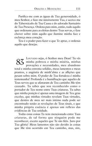 ORAÇÕES

E

MEDITAÇÕES

111

Purifica-me com as águas de Tua generosidade, ó
meu Senhor, e faze-me inteiramente Tua, e acerca-me
do Tabernáculo de Tua Causa e do adorado Santuário
de Tua Presença. Ordena para mim, então, tudo aquilo
que ordenaste para as eleitas dentre Tuas servas, e faze
chover sobre mim aquilo que ilumine minha face e
esclareça meu coração.
Teu é o poder para fazer o que Te apraz, e ordenas
aquilo que desejas.

!"

LOUVADO sejas, ó Senhor meu Deus! Tu vês
minha pobreza e minha miséria, minhas
provações e necessidades, meu abandono
total e minha extrema solidão, meus lamentos e meus
prantos, a angústia de minh’alma e as aflições que
pesam sobre mim. O poder de Tua fortaleza é minha
testemunha! Profunda é a humilhação que aqueles de
Teus servos que se afastaram de Teu caminho Me têm
causado. Tu sabes que sou reconhecido como o
portador de Teu nome entre Tuas criaturas. Tu sabes
que minha posição é apenas uma imagem de Teu grau
excelso, que minhas virtudes revelam Tuas virtudes,
que dentro de meu ser mais intimo nada pode ser
encontrado senão as revelações de Teus sinais, e que
minha própria essência é apenas um reflexo das
evidências de Tua unidade.
Todas essas coisas Tu tens mencionado entre Tuas
criaturas, de tal forma que ninguém pode me
reconhecer, exceto aqueles que Te são fiéis. Juro por
Tua glória! Meus lamentos não são devido às coisas
que Me têm ocorrido em Teu caminho, mas, sim,

 