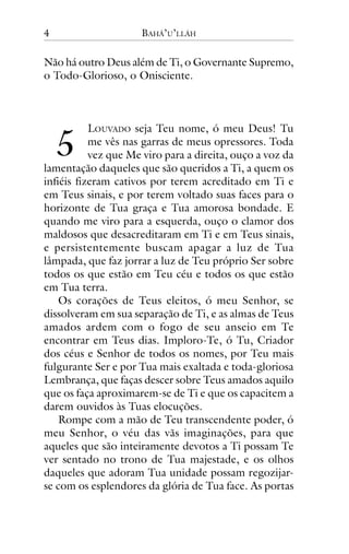 4

BAHÁ’U’LLÁH

Não há outro Deus além de Ti, o Governante Supremo,
o Todo-Glorioso, o Onisciente.

!

LOUVADO seja Teu nome, ó meu Deus! Tu
me vês nas garras de meus opressores. Toda
vez que Me viro para a direita, ouço a voz da
lamentação daqueles que são queridos a Ti, a quem os
infiéis fizeram cativos por terem acreditado em Ti e
em Teus sinais, e por terem voltado suas faces para o
horizonte de Tua graça e Tua amorosa bondade. E
quando me viro para a esquerda, ouço o clamor dos
maldosos que desacreditaram em Ti e em Teus sinais,
e persistentemente buscam apagar a luz de Tua
lâmpada, que faz jorrar a luz de Teu próprio Ser sobre
todos os que estão em Teu céu e todos os que estão
em Tua terra.
Os corações de Teus eleitos, ó meu Senhor, se
dissolveram em sua separação de Ti, e as almas de Teus
amados ardem com o fogo de seu anseio em Te
encontrar em Teus dias. Imploro-Te, ó Tu, Criador
dos céus e Senhor de todos os nomes, por Teu mais
fulgurante Ser e por Tua mais exaltada e toda-gloriosa
Lembrança, que faças descer sobre Teus amados aquilo
que os faça aproximarem-se de Ti e que os capacitem a
darem ouvidos às Tuas elocuções.
Rompe com a mão de Teu transcendente poder, ó
meu Senhor, o véu das vãs imaginações, para que
aqueles que são inteiramente devotos a Ti possam Te
ver sentado no trono de Tua majestade, e os olhos
daqueles que adoram Tua unidade possam regozijarse com os esplendores da glória de Tua face. As portas

 