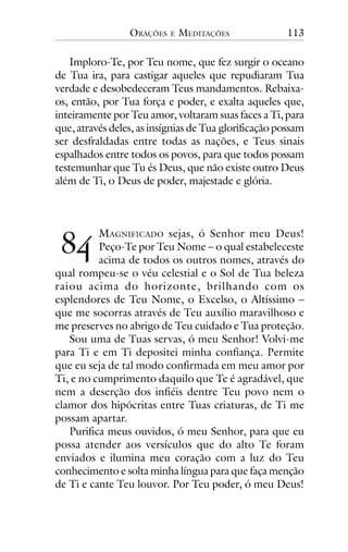 ORAÇÕES

E

MEDITAÇÕES

113

Imploro-Te, por Teu nome, que fez surgir o oceano
de Tua ira, para castigar aqueles que repudiaram Tua
verdade e desobedeceram Teus mandamentos. Rebaixaos, então, por Tua força e poder, e exalta aqueles que,
inteiramente por Teu amor, voltaram suas faces a Ti, para
que, através deles, as insígnias de Tua glorificação possam
ser desfraldadas entre todas as nações, e Teus sinais
espalhados entre todos os povos, para que todos possam
testemunhar que Tu és Deus, que não existe outro Deus
além de Ti, o Deus de poder, majestade e glória.

!"

MAGNIFICADO sejas, ó Senhor meu Deus!
Peço-Te por Teu Nome – o qual estabeleceste
acima de todos os outros nomes, através do
qual rompeu-se o véu celestial e o Sol de Tua beleza
raiou acima do horizonte, brilhando com os
esplendores de Teu Nome, o Excelso, o Altíssimo –
que me socorras através de Teu auxílio maravilhoso e
me preserves no abrigo de Teu cuidado e Tua proteção.
Sou uma de Tuas servas, ó meu Senhor! Volvi-me
para Ti e em Ti depositei minha confiança. Permite
que eu seja de tal modo confirmada em meu amor por
Ti, e no cumprimento daquilo que Te é agradável, que
nem a deserção dos infiéis dentre Teu povo nem o
clamor dos hipócritas entre Tuas criaturas, de Ti me
possam apartar.
Purifica meus ouvidos, ó meu Senhor, para que eu
possa atender aos versículos que do alto Te foram
enviados e ilumina meu coração com a luz do Teu
conhecimento e solta minha língua para que faça menção
de Ti e cante Teu louvor. Por Teu poder, ó meu Deus!

 