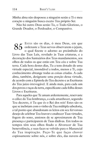114

BAHÁ’U’LLÁH

Minha alma não desposou a ninguém senão a Ti e meu
coração a ninguém busca exceto Teu próprio Ser.
Não há outro Deus senão Tu, o Todo-Glorioso, o
Grande Doador, o Perdoador, o Compassivo.

!"

ESTES são os dias, ó meu Deus, em que
ordenaste a Teus servos observarem o jejum,
o qual fizeste o adorno ao preâmbulo do
Livro das Tuas Leis, revelado às Tuas criaturas, e a
decoração dos Santuários dos Teus mandamentos, aos
olhos de todos os que estão em Teu céu e sobre Tua
terra. Cada hora destes dias, Tu a tens dotado de uma
virtude especial, insondável a todos, menos a Ti, cujo
conhecimento abrange todas as coisas criadas. A cada
alma, também, designaste uma porção dessa virtude,
de acordo com a Epístola do Teu decreto e as Escrituras
do Teu juízo irrevogável. E ainda mais, para cada um
dos povos e raças da terra, especificaste cada folha desses
Livros e Escrituras.
Para aqueles que Te amam ardentemente, reservaste
o cálice da Tua lembrança, a cada amanhecer, segundo
Teu decreto, ó Tu que és o Rei dos reis! Estes são os
que se inebriam com o vinho da Tua múltipla sabedoria,
a tal ponto que abandonam os leitos em seu fervoroso
desejo de celebrar Teu louvor e enaltecer Tuas virtudes,
fogem do sono, ansiosos de se aproximarem de Tua
presença e participarem de Tuas dádivas. Em todos os
tempos têm seus olhos fitado o Alvorecer de Tua
benevolência, e suas faces se volvido para o Manancial
da Tua inspiração. Peço-Te que faças chover
copiosamente sobre nós, e sobre eles, das nuvens de

 