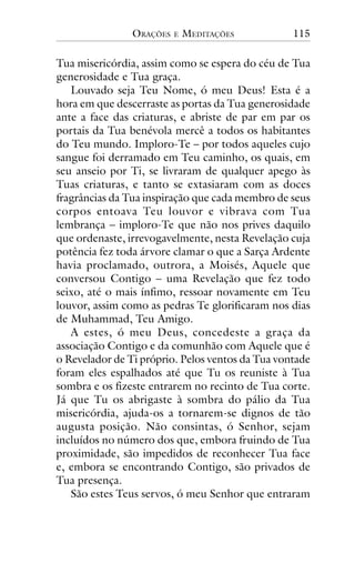ORAÇÕES

E

MEDITAÇÕES

115

Tua misericórdia, assim como se espera do céu de Tua
generosidade e Tua graça.
Louvado seja Teu Nome, ó meu Deus! Esta é a
hora em que descerraste as portas da Tua generosidade
ante a face das criaturas, e abriste de par em par os
portais da Tua benévola mercê a todos os habitantes
do Teu mundo. Imploro-Te – por todos aqueles cujo
sangue foi derramado em Teu caminho, os quais, em
seu anseio por Ti, se livraram de qualquer apego às
Tuas criaturas, e tanto se extasiaram com as doces
fragrâncias da Tua inspiração que cada membro de seus
corpos entoava Teu louvor e vibrava com Tua
lembrança – imploro-Te que não nos prives daquilo
que ordenaste, irrevogavelmente, nesta Revelação cuja
potência fez toda árvore clamar o que a Sarça Ardente
havia proclamado, outrora, a Moisés, Aquele que
conversou Contigo – uma Revelação que fez todo
seixo, até o mais ínfimo, ressoar novamente em Teu
louvor, assim como as pedras Te glorificaram nos dias
de Muhammad, Teu Amigo.
A estes, ó meu Deus, concedeste a graça da
associação Contigo e da comunhão com Aquele que é
o Revelador de Ti próprio. Pelos ventos da Tua vontade
foram eles espalhados até que Tu os reuniste à Tua
sombra e os fizeste entrarem no recinto de Tua corte.
Já que Tu os abrigaste à sombra do pálio da Tua
misericórdia, ajuda-os a tornarem-se dignos de tão
augusta posição. Não consintas, ó Senhor, sejam
incluídos no número dos que, embora fruindo de Tua
proximidade, são impedidos de reconhecer Tua face
e, embora se encontrando Contigo, são privados de
Tua presença.
São estes Teus servos, ó meu Senhor que entraram

 
