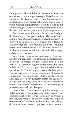 116

BAHÁ’U’LLÁH

Contigo nesta Grande Prisão, e dentro de suas paredes
observaram o jejum segundo o que Tu ordenaras nas
Epístolas do Teu decreto e nos Livros do Teu
mandamento. Faze descer sobre eles, pois, o que os
possa purificar completamente de tudo o que Te for
abominável, para que se devotem inteiramente a Ti, e
de tudo, em absoluto, menos de Ti, se desprendam.
Faze chover sobre nós, ó meu Deus, o que for digno
de Tua graça e Tua generosidade. Dá-nos o poder,
assim, ó meu Deus, de vivermos em lembrança de Ti e
morrermos em amor a Ti, e concede-nos a dádiva da
Tua presença em Teus mundos do além – mundos
insondáveis a todos menos a Ti. És nosso Senhor e o
Senhor de todos os mundos, e o Deus de todos os que
estão no céu e na terra.
Vês, ó meu Deus, o que sobreveio a Teus bemamados em Teus dias. Tua glória dá-me testemunho!
A voz da lamentação de Teus eleitos ergueu-se por
todo o Teu domínio. Alguns foram enredados pelos
infiéis em Tua terra e por eles impedidos de se
aproximar de Ti e de atingir a corte da Tua glória.
Outros puderam acercar-se, mas foram obstados de
contemplar Teu semblante. Outros ainda, em sua
ansiedade por Te ver, puderam entrar em Tua corte,
mas permitiram que, entre Ti e eles, interviessem os
véus das fantasias de Tuas criaturas e as injúrias infligidas
pelos opressores dentre Teu povo.
Esta é a hora, ó meu Senhor, que fizeste superar a
todas as horas e relacionaste aos eleitos dentre Tuas
criaturas. Suplico-Te, ó meu Deus, por Ti próprio e
por eles, que ordenes, no decorrer deste ano, o que há
de enaltecer os Teus bem-amados. E ainda mais, dentro
do presente ano, decreta o que possa tornar luzente e

 
