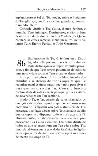 ORAÇÕES

E

MEDITAÇÕES

117

esplendoroso o Sol do Teu poder, sobre o horizonte
da Tua glória, e, por Tua soberana grandeza, iluminar
o mundo inteiro.
Concede vitória à Tua Causa, ó meu Senhor, e
humilha Teus inimigos. Destina-nos, então, o bem
desta vida e da vindoura. Tu és a Verdade; és Quem
conhece as coisas secretas. Nenhum outro Deus há,
senão Tu, o Eterno Perdão, o Todo-Generoso.

GLORIFICADO és Tu, ó Senhor meu Deus!
Agradeço-Te por me teres feito o alvo de
tantas tribulações e o objeto de tantas provações, a fim de que Teus servos possam ser dotados de
uma nova vida e todas as Tuas criaturas despertadas.
Juro por Tua glória, ó Tu, o Mais Amado dos
mundos e o Desejo de todos aqueles que Te
reconheceram! A única razão que tenho para viver é
para que possa revelar Tua Causa, e busco a
continuidade da vida somente para que possa ser vítima
de adversidades em Teu caminho.
Imploro-Te, ó Tu, através de cujos chamados os
corações de todos aqueles que se encontravam
próximos de Ti alçaram vôo para a atmosfera de Tua
presença, que faças descer sobre Teus amados aquilo
que os capacite a dispensar tudo o mais exceto a Ti.
Dota-os, então, de tal constância que se levantem para
proclamar Tua Causa e exaltem Teu nome diante de
todos os que se encontram em Teu céu e sobre Tua
terra, de tal forma que as crueldades faraônicas infligidas
pelos opressores dentre Teus servos sejam incapazes
de mantê-los longe de Ti.

!"

 