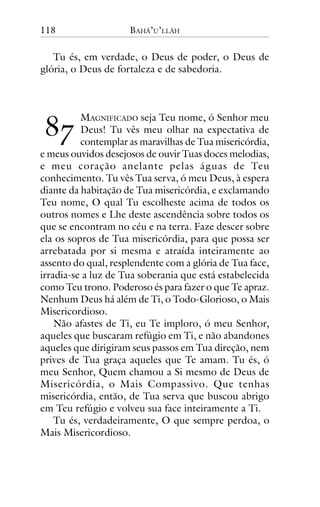118

BAHÁ’U’LLÁH

Tu és, em verdade, o Deus de poder, o Deus de
glória, o Deus de fortaleza e de sabedoria.

!"

MAGNIFICADO seja Teu nome, ó Senhor meu
Deus! Tu vês meu olhar na expectativa de
contemplar as maravilhas de Tua misericórdia,
e meus ouvidos desejosos de ouvir Tuas doces melodias,
e meu coração anelante pelas águas de Teu
conhecimento. Tu vês Tua serva, ó meu Deus, à espera
diante da habitação de Tua misericórdia, e exclamando
Teu nome, O qual Tu escolheste acima de todos os
outros nomes e Lhe deste ascendência sobre todos os
que se encontram no céu e na terra. Faze descer sobre
ela os sopros de Tua misericórdia, para que possa ser
arrebatada por si mesma e atraída inteiramente ao
assento do qual, resplendente com a glória de Tua face,
irradia-se a luz de Tua soberania que está estabelecida
como Teu trono. Poderoso és para fazer o que Te apraz.
Nenhum Deus há além de Ti, o Todo-Glorioso, o Mais
Misericordioso.
Não afastes de Ti, eu Te imploro, ó meu Senhor,
aqueles que buscaram refúgio em Ti, e não abandones
aqueles que dirigiram seus passos em Tua direção, nem
prives de Tua graça aqueles que Te amam. Tu és, ó
meu Senhor, Quem chamou a Si mesmo de Deus de
Misericórdia, o Mais Compassivo. Que tenhas
misericórdia, então, de Tua serva que buscou abrigo
em Teu refúgio e volveu sua face inteiramente a Ti.
Tu és, verdadeiramente, O que sempre perdoa, o
Mais Misericordioso.

 