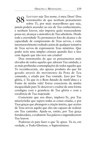 ORAÇÕES

!!

E

MEDITAÇÕES

119

LOUVADO seja Teu nome, ó meu Deus! Dou
testemunho de que nenhum pensamento
sobre Ti, por mais maravilhoso que seja,
jamais poderá ascender ao céu de Teu conhecimento,
e nenhum louvor, não importa quão transcendente
possa ser, alcançar a atmosfera de Tua sabedoria. Desde
toda a eternidade Tu permaneces fora do alcance e da
capacidade de compreensão de Teus servos, e estás
imensuravelmente exaltado acima de qualquer tentativa
de Teus servos de expressarem Teus mistérios. Que
poder teria uma simples criatura quando face a face
com Aquele que não teve um criador?
Dou testemunho de que os pensamentos mais
elevados de todos aqueles que adoram Tua unidade, e
as mais profundas contemplações de todos aqueles que
Te reconheceram, são apenas produto do que foi
gerado através do movimento da Pena de Teu
comando, e criado por Tua vontade. Juro por Tua
glória, ó Tu que és o Bem-Amado de minh’alma e a
Fonte de minha vida! Estou consciente da minha
incapacidade para Te descrever e exaltar de uma forma
condigna com a grandeza de Tua glória e com a
excelência de Tua majestade.
Consciente que sou disso, imploro-Te, por Tua
misericórdia que supera todas as coisas criadas, e por
Tuas graças que abrangem a criação inteira, que aceites
de Teus servos aquilo que eles são capazes de realizar
em Teu caminho. Ajuda-os, então, por Tua graça
fortalecedora, a exaltarem Tua palavra e engrandecerem
Teu louvor.
Poderoso és para fazer o que Te apraz. Tu és, em
verdade, o Todo-Glorioso, o Sapientíssimo.

 