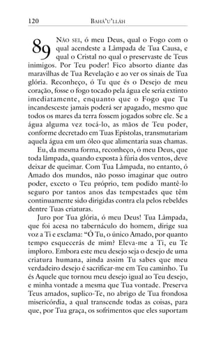 120

!"

BAHÁ’U’LLÁH

NÃO SEI, ó meu Deus, qual o Fogo com o
qual acendeste a Lâmpada de Tua Causa, e
qual o Cristal no qual o preservaste de Teus
inimigos. Por Teu poder! Fico absorto diante das
maravilhas de Tua Revelação e ao ver os sinais de Tua
glória. Reconheço, ó Tu que és o Desejo de meu
coração, fosse o fogo tocado pela água ele seria extinto
imediatamente, enquanto que o Fogo que Tu
incandesceste jamais poderá ser apagado, mesmo que
todos os mares da terra fossem jogados sobre ele. Se a
água alguma vez tocá-lo, as mãos de Teu poder,
conforme decretado em Tuas Epístolas, transmutariam
aquela água em um óleo que alimentaria suas chamas.
Eu, da mesma forma, reconheço, ó meu Deus, que
toda lâmpada, quando exposta à fúria dos ventos, deve
deixar de queimar. Com Tua Lâmpada, no entanto, ó
Amado dos mundos, não posso imaginar que outro
poder, exceto o Teu próprio, tem podido mantê-lo
seguro por tantos anos das tempestades que têm
continuamente sido dirigidas contra ela pelos rebeldes
dentre Tuas criaturas.
Juro por Tua glória, ó meu Deus! Tua Lâmpada,
que foi acesa no tabernáculo do homem, dirige sua
voz a Ti e exclama: “Ó Tu, o único Amado, por quanto
tempo esquecerás de mim? Eleva-me a Ti, eu Te
imploro. Embora este meu desejo seja o desejo de uma
criatura humana, ainda assim Tu sabes que meu
verdadeiro desejo é sacrificar-me em Teu caminho. Tu
és Aquele que tornou meu desejo igual ao Teu desejo,
e minha vontade a mesma que Tua vontade. Preserva
Teus amados, suplico-Te, no abrigo de Tua frondosa
misericórdia, a qual transcende todas as coisas, para
que, por Tua graça, os sofrimentos que eles suportam

 