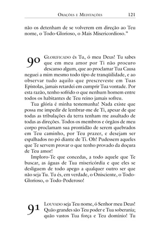 ORAÇÕES

E

MEDITAÇÕES

121

não os detenham de se volverem em direção ao Teu
nome, o Todo-Glorioso, o Mais Misericordioso.”

!"

GLORIFICADO és Tu, ó meu Deus! Tu sabes
que em meu amor por Ti não procuro
descanso algum, que ao proclamar Tua Causa
neguei a mim mesmo todo tipo de tranqüilidade, e ao
obser var tudo aquilo que prescreveste em Tuas
Epístolas, jamais retardei em cumprir Tua vontade. Por
esta razão, tenho sofrido o que nenhum homem entre
todos os habitantes de Teu reino jamais sofreu.
Tua glória é minha testemunha! Nada existe que
possa me impedir de lembrar-me de Ti, apesar de que
todas as tribulações da terra tenham me assaltado de
todas as direções. Todos os membros e órgãos de meu
corpo proclamam sua prontidão de serem quebrados
em Teu caminho, por Teu prazer, e desejam ser
espalhados no pó diante de Ti. Oh! Pudessem aqueles
que Te servem provar o que tenho provado da doçura
de Teu amor!
Imploro-Te que concedas, a todo aquele que Te
buscar, as águas de Tua misericórdia e que eles se
desliguem de todo apego a qualquer outro ser que
não seja Tu. Tu és, em verdade, o Onisciente, o TodoGlorioso, o Todo-Poderoso!

!#

LOUVADO seja Teu nome, ó Senhor meu Deus!
Quão grandes são Teu poder e Tua soberania;
quão vastos Tua força e Teu domínio! Tu

 
