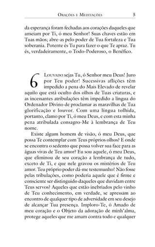 ORAÇÕES

E

MEDITAÇÕES

5

da esperança foram fechadas aos corações daqueles que
anseiam por Ti, ó meu Senhor! Suas chaves estão em
Tuas mãos; abre-as pelo poder de Tua fortaleza e Tua
soberania. Potente és Tu para fazer o que Te apraz. Tu
és, verdadeiramente, o Todo-Poderoso, o Benéfico.

!

LOUVADO sejas Tu, ó Senhor meu Deus! Juro
por Teu poder! Sucessivas aflições têm
impedido a pena do Mais Elevado de revelar
aquilo que está oculto dos olhos de Tuas criaturas, e
as incessantes atribulações têm impedido a língua do
Ordenador Divino de proclamar as maravilhas de Tua
glorificação e louvor. Com uma língua tolhida,
portanto, clamo por Ti, ó meu Deus, e com esta minha
pena atribulada consagro-Me à lembrança de Teu
nome.
Existe algum homem de visão, ó meu Deus, que
possa Te contemplar com Teus próprios olhos? E onde
se encontra o sedento que possa volver sua face para as
águas vivas de Teu amor? Eu sou aquele, ó meu Deus,
que eliminou de seu coração a lembrança de tudo,
exceto de Ti, e que nele gravou os mistérios de Teu
amor. Teu próprio poder dá-me testemunho! Não fosse
pelas tribulações, como poderia aquele que é firme e
consciente ser distinguido daqueles que duvidam entre
Teus servos? Aqueles que estão inebriados pelo vinho
de Teu conhecimento, em verdade, se apressam ao
encontro de qualquer tipo de adversidade em seu desejo
de alcançar Tua presença. Imploro-Te, ó Amado de
meu coração e o Objeto da adoração de minh’alma,
protege aqueles que me amam contra todo e qualquer

 