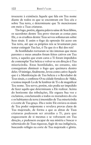 122

BAHÁ’U’LLÁH

trouxeste à existência Aquele que fala em Teu nome
diante de todos os que se encontram em Teu céu e
sobre Tua terra, e determinaste que Te mencionasse
em meio a Tuas criaturas.
Tão logo, porém, alguma palavra saísse de Seus lábios,
os sacerdotes dentre Teu povo viravam as costas para
Ele, e os eruditos dentre Teus servos sofismavam sobre
Seus sinais. E assim o fogo da opressão foi aceso em
Tua terra, até que os próprios reis se levantaram para
tentar extinguir Tua luz, ó Tu que és o Rei dos reis!
As hostilidades tornaram-se tão intensas que meus
parentes e meus amados foram feitos cativos em Tua
terra, e aqueles que eram caros a Ti foram impedidos
de contemplar Tua beleza e volver-se em direção à Tua
misericórdia. Estas hostilidades, no entanto, não
conseguiram diminuir o fogo que queimava dentro
deles. O inimigo, finalmente, levou como cativo Aquele
que é a Manifestação de Tua beleza e o Revelador de
Teus sinais, e confinou-O na cidade fortaleza de ‘Akká,
e tentou impedi-Lo de Se lembrar de Ti e de magnificar
Teu nome. Teu servo, porém, não podia ser impedido
de fazer aquilo que determinaste a Ele realizar. Acima
do horizonte das tribulações, Ele ergueu Sua voz e
exclamou, conclamando a todos os moradores do céu
e os habitantes da terra à imensidão de Tua misericórdia
e à corte de Tua graça. Dia e noite Ele enviava os sinais
de Teu poder onipotente e revelava provas claras de
Tua majestade, de forma a que as almas de Tuas
criaturas pudessem ser atraídas a Ti, para que
esquecessem de si mesmas e se volvessem em Tua
direção, e pudessem escapar de sua miséria e buscar o
tabernáculo de Tuas riquezas, fugir de sua indigência,
buscando refúgio na corte de Tua majestade e glória.

 