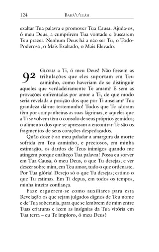 124

BAHÁ’U’LLÁH

exaltar Tua palavra e promover Tua Causa. Ajuda-os,
ó meu Deus, a cumprirem Tua vontade e buscarem
Teu prazer. Nenhum Deus há a não ser Tu, o TodoPoderoso, o Mais Exaltado, o Mais Elevado.

!"

GLÓRIA a Ti, ó meu Deus! Não fossem as
tribulações que eles suportam em Teu
caminho, como haveriam de se distinguir
aqueles que verdadeiramente Te amam? E sem as
provações enfrentadas por amor a Ti, de que modo
seria revelada a posição dos que por Ti anseiam? Tua
grandeza dá-me testemunho! Todos que Te adoram
têm por companheiras as suas lágrimas, e aqueles que
a Ti se volvem têm o consolo de seus próprios gemidos;
o alimento dos que se apressam a encontrar-Te são os
fragmentos de seus corações despedaçados.
Quão doce é ao meu paladar a amargura da morte
sofrida em Teu caminho, e preciosos, em minha
estimação, os dardos de Teus inimigos quando me
atingem porque enalteço Tua palavra! Possa eu sorver
em Tua Causa, ó meu Deus, o que Tu desejas, e ver
descer sobre mim, em Teu amor, tudo o que ordenaste.
Por Tua glória! Desejo só o que Tu desejas; estimo o
que Tu estimas. Em Ti depus, em todos os tempos,
minha inteira confiança.
Faze erguerem-se como auxiliares para esta
Revelação os que sejam julgados dignos de Teu nome
e de Tua soberania, para que se lembrem de mim entre
Tuas criaturas e icem as insígnias da Tua vitória em
Tua terra – eu Te imploro, ó meu Deus!

 