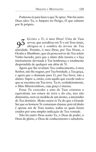 ORAÇÕES

E

MEDITAÇÕES

125

Poderoso és para fazer o que Te apraz. Não há outro
Deus salvo Tu, o Amparo no Perigo, O que subsiste
por Si próprio.

!"

GLÓRIA a Ti, ó meu Deus! Uma de Tuas
servas, que acreditou em Ti e em Teus sinais,
abrigou-se à sombra da ár vore de Tua
unicidade. Permite, ó meu Deus, por Teu Nome, o
Oculto e Manifesto, que ela possa sorver do Teu seleto
Vinho lacrado, para que a afaste dela mesma e a faça
inteiramente devotada à Tua lembrança e totalmente
desprendida de qualquer um além de Ti.
Agora que lhe revelaste Teu conhecimento, ó meu
Senhor, não lhe negues, por Tua bondade, a Tua graça,
e agora que a chamaste para Ti, por Teu favor, não a
afastes. Supre-a, então, com aquilo que excede tudo o
que se encontra em Tua terra. Tu és, verdadeiramente,
o Mais Misericordioso, cuja graça é imensa.
Fosse Tu conceder a uma de Tuas criaturas o
equivalente aos reinos da terra e do céu, isso não
diminuiria, nem na medida de um átomo, a imensidão
de Teu domínio. Muito maior és Tu do que o Grande
Ser que os homens Te costumam chamar, pois tal título
é apenas um de Teus nomes, todos os quais foram
criados por uma simples indicação de Tua vontade.
Não há outro Deus senão Tu, o Deus de poder, o
Deus de glória, o Deus de conhecimento e sabedoria.

 