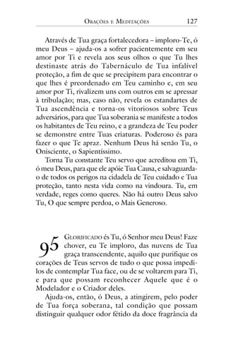 ORAÇÕES

E

MEDITAÇÕES

127

Através de Tua graça fortalecedora – imploro-Te, ó
meu Deus – ajuda-os a sofrer pacientemente em seu
amor por Ti e revela aos seus olhos o que Tu lhes
destinaste atrás do Tabernáculo de Tua infalível
proteção, a fim de que se precipitem para encontrar o
que lhes é preordenado em Teu caminho e, em seu
amor por Ti, rivalizem uns com outros em se apressar
à tribulação; mas, caso não, revela os estandartes de
Tua ascendência e torna-os vitoriosos sobre Teus
adversários, para que Tua soberania se manifeste a todos
os habitantes de Teu reino, e a grandeza de Teu poder
se demonstre entre Tuas criaturas. Poderoso és para
fazer o que Te apraz. Nenhum Deus há senão Tu, o
Onisciente, o Sapientíssimo.
Torna Tu constante Teu servo que acreditou em Ti,
ó meu Deus, para que ele apóie Tua Causa, e salvaguardao de todos os perigos na cidadela de Teu cuidado e Tua
proteção, tanto nesta vida como na vindoura. Tu, em
verdade, reges como queres. Não há outro Deus salvo
Tu, O que sempre perdoa, o Mais Generoso.

!"

GLORIFICADO és Tu, ó Senhor meu Deus! Faze
chover, eu Te imploro, das nuvens de Tua
graça transcendente, aquilo que purifique os
corações de Teus servos de tudo o que possa impedilos de contemplar Tua face, ou de se voltarem para Ti,
e para que possam reconhecer Aquele que é o
Modelador e o Criador deles.
Ajuda-os, então, ó Deus, a atingirem, pelo poder
de Tua força soberana, tal condição que possam
distinguir qualquer odor fétido da doce fragrância da

 