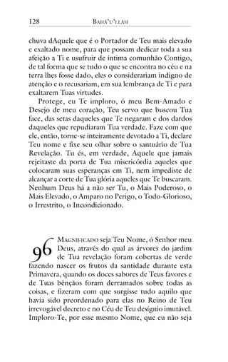 128

BAHÁ’U’LLÁH

chuva dAquele que é o Portador de Teu mais elevado
e exaltado nome, para que possam dedicar toda a sua
afeição a Ti e usufruir de íntima comunhão Contigo,
de tal forma que se tudo o que se encontra no céu e na
terra lhes fosse dado, eles o considerariam indigno de
atenção e o recusariam, em sua lembrança de Ti e para
exaltarem Tuas virtudes.
Protege, eu Te imploro, ó meu Bem-Amado e
Desejo de meu coração, Teu servo que buscou Tua
face, das setas daqueles que Te negaram e dos dardos
daqueles que repudiaram Tua verdade. Faze com que
ele, então, torne-se inteiramente devotado a Ti, declare
Teu nome e fixe seu olhar sobre o santuário de Tua
Revelação. Tu és, em verdade, Aquele que jamais
rejeitaste da porta de Tua misericórdia aqueles que
colocaram suas esperanças em Ti, nem impediste de
alcançar a corte de Tua glória aqueles que Te buscaram.
Nenhum Deus há a não ser Tu, o Mais Poderoso, o
Mais Elevado, o Amparo no Perigo, o Todo-Glorioso,
o Irrestrito, o Incondicionado.

!"

MAGNIFICADO seja Teu Nome, ó Senhor meu
Deus, através do qual as árvores do jardim
de Tua revelação foram cobertas de verde
fazendo nascer os frutos da santidade durante esta
Primavera, quando os doces sabores de Teus favores e
de Tuas bênçãos foram derramados sobre todas as
coisas, e fizeram com que surgisse tudo aquilo que
havia sido preordenado para elas no Reino de Teu
irrevogável decreto e no Céu de Teu desígnio imutável.
Imploro-Te, por esse mesmo Nome, que eu não seja

 