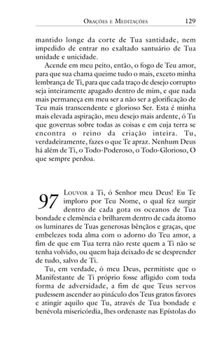 ORAÇÕES

E

MEDITAÇÕES

129

mantido longe da corte de Tua santidade, nem
impedido de entrar no exaltado santuário de Tua
unidade e unicidade.
Acende em meu peito, então, o fogo de Teu amor,
para que sua chama queime tudo o mais, exceto minha
lembrança de Ti, para que cada traço de desejo corrupto
seja inteiramente apagado dentro de mim, e que nada
mais permaneça em meu ser a não ser a glorificação de
Teu mais transcendente e glorioso Ser. Esta é minha
mais elevada aspiração, meu desejo mais ardente, ó Tu
que governas sobre todas as coisas e em cuja terra se
encontra o reino da criação inteira. Tu,
verdadeiramente, fazes o que Te apraz. Nenhum Deus
há além de Ti, o Todo-Poderoso, o Todo-Glorioso, O
que sempre perdoa.

!"

LOUVOR a Ti, ó Senhor meu Deus! Eu Te
imploro por Teu Nome, o qual fez surgir
dentro de cada gota os oceanos de Tua
bondade e clemência e brilharem dentro de cada átomo
os luminares de Tuas generosas bênçãos e graças, que
embelezes toda alma com o adorno do Teu amor, a
fim de que em Tua terra não reste quem a Ti não se
tenha volvido, ou quem haja deixado de se desprender
de tudo, salvo de Ti.
Tu, em verdade, ó meu Deus, permitiste que o
Manifestante de Ti próprio fosse afligido com toda
forma de adversidade, a fim de que Teus servos
pudessem ascender ao pináculo dos Teus gratos favores
e atingir aquilo que Tu, através de Tua bondade e
benévola misericórdia, lhes ordenaste nas Epístolas do

 