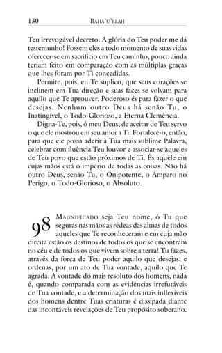 130

BAHÁ’U’LLÁH

Teu irrevogável decreto. A glória do Teu poder me dá
testemunho! Fossem eles a todo momento de suas vidas
oferecer-se em sacrifício em Teu caminho, pouco ainda
teriam feito em comparação com as múltiplas graças
que lhes foram por Ti concedidas.
Permite, pois, eu Te suplico, que seus corações se
inclinem em Tua direção e suas faces se volvam para
aquilo que Te aprouver. Poderoso és para fazer o que
desejas. Nenhum outro Deus há senão Tu, o
Inatingível, o Todo-Glorioso, a Eterna Clemência.
Digna-Te, pois, ó meu Deus, de aceitar de Teu servo
o que ele mostrou em seu amor a Ti. Fortalece-o, então,
para que ele possa aderir à Tua mais sublime Palavra,
celebrar com fluência Teu louvor e associar-se àqueles
de Teu povo que estão próximos de Ti. És aquele em
cujas mãos está o império de todas as coisas. Não há
outro Deus, senão Tu, o Onipotente, o Amparo no
Perigo, o Todo-Glorioso, o Absoluto.

!"

M AGNIFICADO seja Teu nome, ó Tu que
seguras nas mãos as rédeas das almas de todos
aqueles que Te reconheceram e em cuja mão
direita estão os destinos de todos os que se encontram
no céu e de todos os que vivem sobre a terra! Tu fazes,
através da força de Teu poder aquilo que desejas, e
ordenas, por um ato de Tua vontade, aquilo que Te
agrada. A vontade do mais resoluto dos homens, nada
é, quando comparada com as evidências irrefutáveis
de Tua vontade, e a determinação dos mais inflexíveis
dos homens dentre Tuas criaturas é dissipada diante
das incontáveis revelações de Teu propósito soberano.

 