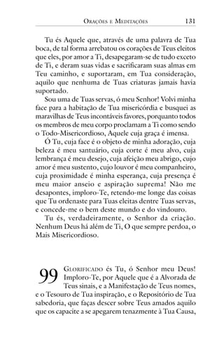 ORAÇÕES

E

MEDITAÇÕES

131

Tu és Aquele que, através de uma palavra de Tua
boca, de tal forma arrebatou os corações de Teus eleitos
que eles, por amor a Ti, desapegaram-se de tudo exceto
de Ti, e deram suas vidas e sacrificaram suas almas em
Teu caminho, e suportaram, em Tua consideração,
aquilo que nenhuma de Tuas criaturas jamais havia
suportado.
Sou uma de Tuas servas, ó meu Senhor! Volvi minha
face para a habitação de Tua misericórdia e busquei as
maravilhas de Teus incontáveis favores, porquanto todos
os membros de meu corpo proclamam a Ti como sendo
o Todo-Misericordioso, Aquele cuja graça é imensa.
Ó Tu, cuja face é o objeto de minha adoração, cuja
beleza é meu santuário, cuja corte é meu alvo, cuja
lembrança é meu desejo, cuja afeição meu abrigo, cujo
amor é meu sustento, cujo louvor é meu companheiro,
cuja proximidade é minha esperança, cuja presença é
meu maior anseio e aspiração suprema! Não me
desapontes, imploro-Te, retendo-me longe das coisas
que Tu ordenaste para Tuas eleitas dentre Tuas servas,
e concede-me o bem deste mundo e do vindouro.
Tu és, verdadeiramente, o Senhor da criação.
Nenhum Deus há além de Ti, O que sempre perdoa, o
Mais Misericordioso.

!!

GLORIFICADO és Tu, ó Senhor meu Deus!
Imploro-Te, por Aquele que é a Alvorada de
Teus sinais, e a Manifestação de Teus nomes,
e o Tesouro de Tua inspiração, e o Repositório de Tua
sabedoria, que faças descer sobre Teus amados aquilo
que os capacite a se apegarem tenazmente à Tua Causa,

 