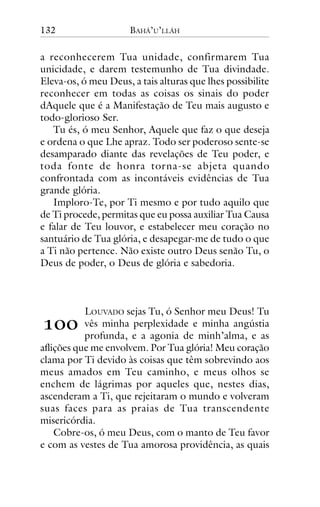 132

BAHÁ’U’LLÁH

a reconhecerem Tua unidade, confirmarem Tua
unicidade, e darem testemunho de Tua divindade.
Eleva-os, ó meu Deus, a tais alturas que lhes possibilite
reconhecer em todas as coisas os sinais do poder
dAquele que é a Manifestação de Teu mais augusto e
todo-glorioso Ser.
Tu és, ó meu Senhor, Aquele que faz o que deseja
e ordena o que Lhe apraz. Todo ser poderoso sente-se
desamparado diante das revelações de Teu poder, e
toda fonte de honra torna-se abjeta quando
confrontada com as incontáveis evidências de Tua
grande glória.
Imploro-Te, por Ti mesmo e por tudo aquilo que
de Ti procede, permitas que eu possa auxiliar Tua Causa
e falar de Teu louvor, e estabelecer meu coração no
santuário de Tua glória, e desapegar-me de tudo o que
a Ti não pertence. Não existe outro Deus senão Tu, o
Deus de poder, o Deus de glória e sabedoria.

!""

LOUVADO sejas Tu, ó Senhor meu Deus! Tu
vês minha perplexidade e minha angústia
profunda, e a agonia de minh’alma, e as
aflições que me envolvem. Por Tua glória! Meu coração
clama por Ti devido às coisas que têm sobrevindo aos
meus amados em Teu caminho, e meus olhos se
enchem de lágrimas por aqueles que, nestes dias,
ascenderam a Ti, que rejeitaram o mundo e volveram
suas faces para as praias de Tua transcendente
misericórdia.
Cobre-os, ó meu Deus, com o manto de Teu favor
e com as vestes de Tua amorosa providência, as quais

 