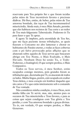 ORAÇÕES

E

MEDITAÇÕES

133

reservaste para Teu próprio Ser e que foram tecidas
pelas mãos de Teus incontáveis favores e preciosas
dádivas. Dá-lhes, então, de beber, pelas mãos de Tua
amorosa bondade, das taças de Tua incomensurável
misericórdia. Ainda mais, ó meu Mais Amado, permite
que eles habitem nos recintos de Tua corte e ao redor
de Teu mais fulgurante Tabernáculo. Poderoso és Tu
para fazer o que Te apraz.
E agora Te imploro, pela eternidade de Teu Ser,
que me faças paciente nessas tribulações, as quais
fizeram o Concurso no alto lamentar e chorar os
habitantes do Paraíso eterno, e todas as faces cobertas
com o pó fulvo provocado pelas aflições que se
abateram sobre aqueles de Teus servos que buscaram
abrigo em Teu Nome, o Mais Exaltado, o Mais
Elevado. Nenhum Deus há senão Tu, o TodoPoderoso, o Inatingível, O que sempre perdoa, o Mais
Compassivo.
Todos os Teus ser vos, ó meu Senhor, estão
ocupados consigo mesmos, pois grandes foram as
tribulações que, decretadas por Ti, os atacaram de todos
os lados. Minha língua, porém, está ocupada em exaltar
Teus eleitos, e meu coração em lembrar daqueles que
são caros a Ti e que estão inteiramente sob o comando
de Tua vontade.
Não consideres minha condição, ó meu Deus, nem
minha falha em Te servir, mas, sim, atentes para os
oceanos de Tua misericórdia e Teus favores, e para as
coisas que sejam condignas com Tua glória e Teu
perdão, e com Tua amorosa bondade e graças divinas.
Tu és, em verdade, O que sempre perdoa, o Mais
Generoso.

 