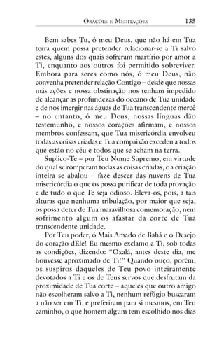 ORAÇÕES

E

MEDITAÇÕES

135

Bem sabes Tu, ó meu Deus, que não há em Tua
terra quem possa pretender relacionar-se a Ti salvo
estes, alguns dos quais sofreram martírio por amor a
Ti, enquanto aos outros foi permitido sobreviver.
Embora para seres como nós, ó meu Deus, não
convenha pretender relação Contigo – desde que nossas
más ações e nossa obstinação nos tenham impedido
de alcançar as profundezas do oceano de Tua unidade
e de nos imergir nas águas de Tua transcendente mercê
– no entanto, ó meu Deus, nossas línguas dão
testemunho, e nossos corações afirmam, e nossos
membros confessam, que Tua misericórdia envolveu
todas as coisas criadas e Tua compaixão excedeu a todos
que estão no céu e todos que se acham na terra.
Suplico-Te – por Teu Nome Supremo, em virtude
do qual se romperam todas as coisas criadas, e a criação
inteira se abalou – faze descer das nuvens de Tua
misericórdia o que os possa purificar de toda provação
e de tudo o que Te seja odioso. Eleva-os, pois, a tais
alturas que nenhuma tribulação, por maior que seja,
os possa deter de Tua maravilhosa comemoração, nem
sofrimento algum os afastar da cor te de Tua
transcendente unidade.
Por Teu poder, ó Mais Amado de Bahá e o Desejo
do coração dEle! Eu mesmo exclamo a Ti, sob todas
as condições, dizendo: “Oxalá, antes deste dia, me
houvesse aproximado de Ti!” Quando ouço, porém,
os suspiros daqueles de Teu povo inteiramente
devotados a Ti e os de Teus servos que desfrutam da
proximidade de Tua corte – aqueles que outro amigo
não escolheram salvo a Ti, nenhum refúgio buscaram
a não ser em Ti, e preferiram para si mesmos, em Teu
caminho, o que homem algum tem escolhido nos dias

 
