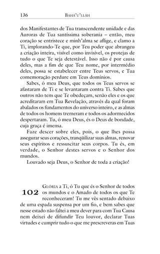 136

BAHÁ’U’LLÁH

dos Manifestantes de Tua transcendente unidade e das
Auroras de Tua santíssima soberania – então, meu
coração se entristece e minh’alma se aflige, e clamo a
Ti, implorando-Te que, por Teu poder que abrangeu
a criação inteira, visível como invisível, os protejas de
tudo o que Te seja detestável. Isso não é por causa
deles, mas a fim de que Teu nome, por intermédio
deles, possa se estabelecer entre Teus servos, e Tua
comemoração perdure em Teus domínios.
Sabes, ó meu Deus, que todos os Teus servos se
afastaram de Ti e se levantaram contra Ti. Sabes que
outros não tens que Te obedeçam, senão eles e os que
acreditaram em Tua Revelação, através da qual foram
abalados os fundamentos do universo inteiro, e as almas
de todos os homens tremeram e todos os adormecidos
despertaram. Tu, ó meu Deus, és o Deus de bondade,
cuja graça é imensa.
Faze descer sobre eles, pois, o que lhes possa
assegurar seus corações, tranqüilizar suas almas, renovar
seus espíritos e ressuscitar seus corpos. Tu és, em
verdade, o Senhor destes servos e o Senhor dos
mundos.
Louvado seja Deus, o Senhor de toda a criação!

!"#

GLÓRIA a Ti, ó Tu que és o Senhor de todos
os mundos e o Amado de todos os que Te
reconheceram! Tu me vês sentado debaixo
de uma espada suspensa por um fio, e bem sabes que
nesse estado não faltei a meu dever para com Tua Causa
nem deixei de difundir Teu louvor, declarar Tuas
virtudes e cumprir tudo o que me prescreveras em Tuas

 