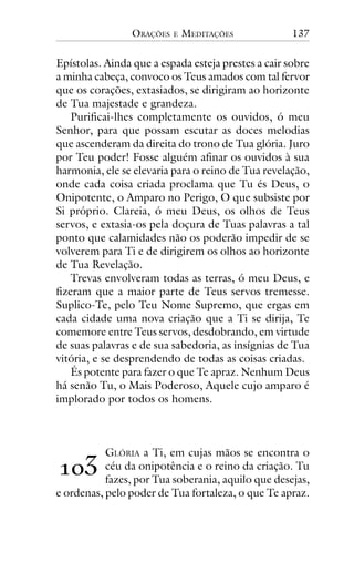 ORAÇÕES

E

MEDITAÇÕES

137

Epístolas. Ainda que a espada esteja prestes a cair sobre
a minha cabeça, convoco os Teus amados com tal fervor
que os corações, extasiados, se dirigiram ao horizonte
de Tua majestade e grandeza.
Purificai-lhes completamente os ouvidos, ó meu
Senhor, para que possam escutar as doces melodias
que ascenderam da direita do trono de Tua glória. Juro
por Teu poder! Fosse alguém afinar os ouvidos à sua
harmonia, ele se elevaria para o reino de Tua revelação,
onde cada coisa criada proclama que Tu és Deus, o
Onipotente, o Amparo no Perigo, O que subsiste por
Si próprio. Clareia, ó meu Deus, os olhos de Teus
servos, e extasia-os pela doçura de Tuas palavras a tal
ponto que calamidades não os poderão impedir de se
volverem para Ti e de dirigirem os olhos ao horizonte
de Tua Revelação.
Trevas envolveram todas as terras, ó meu Deus, e
fizeram que a maior parte de Teus servos tremesse.
Suplico-Te, pelo Teu Nome Supremo, que ergas em
cada cidade uma nova criação que a Ti se dirija, Te
comemore entre Teus servos, desdobrando, em virtude
de suas palavras e de sua sabedoria, as insígnias de Tua
vitória, e se desprendendo de todas as coisas criadas.
És potente para fazer o que Te apraz. Nenhum Deus
há senão Tu, o Mais Poderoso, Aquele cujo amparo é
implorado por todos os homens.

GLÓRIA a Ti, em cujas mãos se encontra o
céu da onipotência e o reino da criação. Tu
fazes, por Tua soberania, aquilo que desejas,
e ordenas, pelo poder de Tua fortaleza, o que Te apraz.

!"#

 