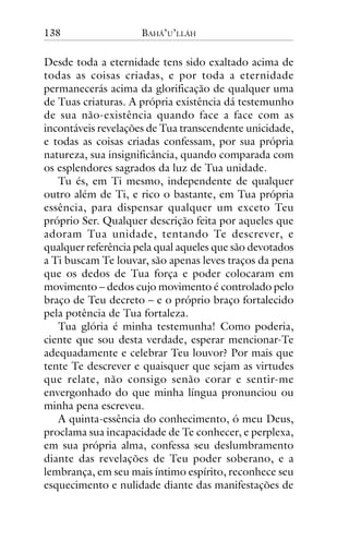 138

BAHÁ’U’LLÁH

Desde toda a eternidade tens sido exaltado acima de
todas as coisas criadas, e por toda a eternidade
permanecerás acima da glorificação de qualquer uma
de Tuas criaturas. A própria existência dá testemunho
de sua não-existência quando face a face com as
incontáveis revelações de Tua transcendente unicidade,
e todas as coisas criadas confessam, por sua própria
natureza, sua insignificância, quando comparada com
os esplendores sagrados da luz de Tua unidade.
Tu és, em Ti mesmo, independente de qualquer
outro além de Ti, e rico o bastante, em Tua própria
essência, para dispensar qualquer um exceto Teu
próprio Ser. Qualquer descrição feita por aqueles que
adoram Tua unidade, tentando Te descrever, e
qualquer referência pela qual aqueles que são devotados
a Ti buscam Te louvar, são apenas leves traços da pena
que os dedos de Tua força e poder colocaram em
movimento – dedos cujo movimento é controlado pelo
braço de Teu decreto – e o próprio braço fortalecido
pela potência de Tua fortaleza.
Tua glória é minha testemunha! Como poderia,
ciente que sou desta verdade, esperar mencionar-Te
adequadamente e celebrar Teu louvor? Por mais que
tente Te descrever e quaisquer que sejam as virtudes
que relate, não consigo senão corar e sentir-me
envergonhado do que minha língua pronunciou ou
minha pena escreveu.
A quinta-essência do conhecimento, ó meu Deus,
proclama sua incapacidade de Te conhecer, e perplexa,
em sua própria alma, confessa seu deslumbramento
diante das revelações de Teu poder soberano, e a
lembrança, em seu mais íntimo espírito, reconhece seu
esquecimento e nulidade diante das manifestações de

 
