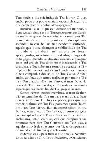 ORAÇÕES

E

MEDITAÇÕES

139

Teus sinais e das evidências de Teu louvor. O que,
então, pode esta pobre criatura esperar alcançar, e a
que corda deve esta pobre alma apegar-se?
Imploro-Te, ó Tu que és o Senhor dos mundos, o
Bem-Amado daqueles que Te reconheceram e o Desejo
de todos os que estão nos céus e na terra, por Teu
nome, através do qual o pranto de todo suplicante
ascendeu ao céu de Tua transcendente santidade,
aquele que busca alcançou a sublimidade de Tua
unidade e grandeza, os imper feitos foram
aperfeiçoados, os rebaixados, exaltados, a língua de
todo gago, liberada, os doentes curados, e qualquer
coisa indigna de Tua distinção é inadequada à Tua
grandeza, e Tua soberania tornou-se aceitável a Ti –
imploro-Te que nos ajudes com Tuas hostes invisíveis
e pela companhia dos anjos de Tua Causa. Aceita,
então, as obras que temos realizado por amor a Ti e
para Teu agrado. Não nos afastes, ó meu Deus, da
porta de Tua misericórdia, e não acabes com nossas
esperanças nas maravilhas de Tua graça e favores.
Nossos nervos, nossos membros, ó meu Senhor,
dão testemunho de Tua unidade e unicidade. Faze
descer sobre nós Tua força e poder, para que nos
tornemos firmes em Tua Fé e possamos ajudar-Te em
meio aos Teus servos. Ilumina nossos olhos, ó meu
Senhor, com a luz de Tua beleza, e nossos corações
com os esplendores de Teu conhecimento e sabedoria.
Inclue-nos, então, entre aqueles que cumpriram sua
promessa para com Teu Convênio em Teus dias, e
aqueles, através de cujo amor por Ti, se desapegaram
do mundo e de tudo o que nele existe.
Poderoso és Tu para fazer o que desejas. Nenhum
Deus há além de Ti, o Todo-Poderoso, o Onisciente,

 