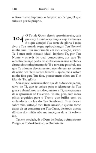 140

BAHÁ’U’LLÁH

o Governante Supremo, o Amparo no Perigo, O que
subsiste por Si próprio.

!"#

Ó TU, de Quem desejo aproximar-me, cuja
presença é minha esperança e cuja lembrança
é o que almejo! Tua corte de glória é meu
alvo, e Tua morada o que aspiro alcançar. Teu Nome é
minha cura, Teu amor irradia em meu coração, servirTe é meu mais elevado ideal! Imploro-Te, por Teu
Nome – através do qual concedeste, aos que Te
reconheceram, o poder de se elevarem às mais sublimes
alturas do conhecimento de Ti e tornaste possível, aos
que Te adoram devotamente, ascenderem ao recinto
da corte dos Teus santos favores – ajuda-me a volver
minha face para Tua face, pousar meus olhos em Ti e
falar de Tua glória.
Sou aquele, ó meu Senhor, que de tudo se esqueceu,
salvo de Ti, que se volveu para o Alvorecer da Tua
graça e abandonou a todos, menos a Ti, na esperança
de se aproximar de Tua corte. Eis-me, pois, com meus
olhos erguidos para o Trono que brilha com os
esplendores da luz do Teu Semblante. Faze descer
sobre mim, então, ó meu Bem-Amado, o que me torne
capaz de ser constante em Tua Causa, de modo que as
dúvidas dos infiéis não me impeçam de a Ti volverme.
Tu, em verdade, és o Deus de Poder, o Amparo no
Perigo, o Todo-Glorioso, o Onipotente.

 