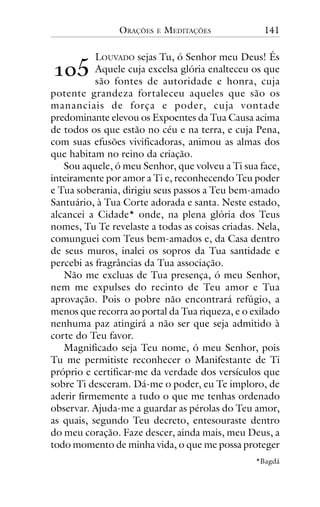 ORAÇÕES

E

MEDITAÇÕES

141

!"#

LOUVADO sejas Tu, ó Senhor meu Deus! És
Aquele cuja excelsa glória enalteceu os que
são fontes de autoridade e honra, cuja
potente grandeza fortaleceu aqueles que são os
mananciais de força e poder, cuja vontade
predominante elevou os Expoentes da Tua Causa acima
de todos os que estão no céu e na terra, e cuja Pena,
com suas efusões vivificadoras, animou as almas dos
que habitam no reino da criação.
Sou aquele, ó meu Senhor, que volveu a Ti sua face,
inteiramente por amor a Ti e, reconhecendo Teu poder
e Tua soberania, dirigiu seus passos a Teu bem-amado
Santuário, à Tua Corte adorada e santa. Neste estado,
alcancei a Cidade* onde, na plena glória dos Teus
nomes, Tu Te revelaste a todas as coisas criadas. Nela,
comunguei com Teus bem-amados e, da Casa dentro
de seus muros, inalei os sopros da Tua santidade e
percebi as fragrâncias da Tua associação.
Não me excluas de Tua presença, ó meu Senhor,
nem me expulses do recinto de Teu amor e Tua
aprovação. Pois o pobre não encontrará refúgio, a
menos que recorra ao portal da Tua riqueza, e o exilado
nenhuma paz atingirá a não ser que seja admitido à
corte do Teu favor.
Magnificado seja Teu nome, ó meu Senhor, pois
Tu me permitiste reconhecer o Manifestante de Ti
próprio e certificar-me da verdade dos versículos que
sobre Ti desceram. Dá-me o poder, eu Te imploro, de
aderir firmemente a tudo o que me tenhas ordenado
observar. Ajuda-me a guardar as pérolas do Teu amor,
as quais, segundo Teu decreto, entesouraste dentro
do meu coração. Faze descer, ainda mais, meu Deus, a
todo momento de minha vida, o que me possa proteger
*Bagdá

 