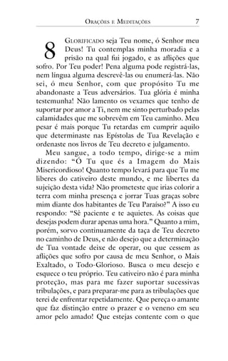ORAÇÕES

!

E

MEDITAÇÕES

7

GLORIFICADO seja Teu nome, ó Senhor meu
Deus! Tu contemplas minha moradia e a
prisão na qual fui jogado, e as aflições que
sofro. Por Teu poder! Pena alguma pode registrá-las,
nem língua alguma descrevê-las ou enumerá-las. Não
sei, ó meu Senhor, com que propósito Tu me
abandonaste a Teus adversários. Tua glória é minha
testemunha! Não lamento os vexames que tenho de
suportar por amor a Ti, nem me sinto perturbado pelas
calamidades que me sobrevêm em Teu caminho. Meu
pesar é mais porque Tu retardas em cumprir aquilo
que determinaste nas Epístolas de Tua Revelação e
ordenaste nos livros de Teu decreto e julgamento.
Meu sangue, a todo tempo, dirige-se a mim
dizendo: “Ó Tu que és a Imagem do Mais
Misericordioso! Quanto tempo levará para que Tu me
liberes do cativeiro deste mundo, e me libertes da
sujeição desta vida? Não prometeste que irias colorir a
terra com minha presença e jorrar Tuas graças sobre
mim diante dos habitantes de Teu Paraíso?” A isso eu
respondo: “Sê paciente e te aquietes. As coisas que
desejas podem durar apenas uma hora.” Quanto a mim,
porém, sorvo continuamente da taça de Teu decreto
no caminho de Deus, e não desejo que a determinação
de Tua vontade deixe de operar, ou que cessem as
aflições que sofro por causa de meu Senhor, o Mais
Exaltado, o Todo-Glorioso. Busca o meu desejo e
esquece o teu próprio. Teu cativeiro não é para minha
proteção, mas para me fazer suportar sucessivas
tribulações, e para preparar-me para as tribulações que
terei de enfrentar repetidamente. Que pereça o amante
que faz distinção entre o prazer e o veneno em seu
amor pelo amado! Que estejas contente com o que

 