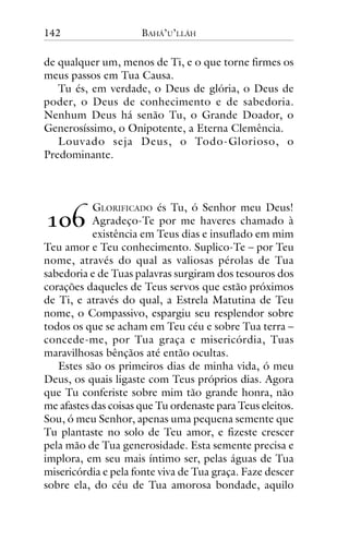 142

BAHÁ’U’LLÁH

de qualquer um, menos de Ti, e o que torne firmes os
meus passos em Tua Causa.
Tu és, em verdade, o Deus de glória, o Deus de
poder, o Deus de conhecimento e de sabedoria.
Nenhum Deus há senão Tu, o Grande Doador, o
Generosíssimo, o Onipotente, a Eterna Clemência.
Louvado seja Deus, o Todo-Glorioso, o
Predominante.

!"#

GLORIFICADO és Tu, ó Senhor meu Deus!
Agradeço-Te por me haveres chamado à
existência em Teus dias e insuflado em mim
Teu amor e Teu conhecimento. Suplico-Te – por Teu
nome, através do qual as valiosas pérolas de Tua
sabedoria e de Tuas palavras surgiram dos tesouros dos
corações daqueles de Teus servos que estão próximos
de Ti, e através do qual, a Estrela Matutina de Teu
nome, o Compassivo, espargiu seu resplendor sobre
todos os que se acham em Teu céu e sobre Tua terra –
concede-me, por Tua graça e misericórdia, Tuas
maravilhosas bênçãos até então ocultas.
Estes são os primeiros dias de minha vida, ó meu
Deus, os quais ligaste com Teus próprios dias. Agora
que Tu conferiste sobre mim tão grande honra, não
me afastes das coisas que Tu ordenaste para Teus eleitos.
Sou, ó meu Senhor, apenas uma pequena semente que
Tu plantaste no solo de Teu amor, e fizeste crescer
pela mão de Tua generosidade. Esta semente precisa e
implora, em seu mais íntimo ser, pelas águas de Tua
misericórdia e pela fonte viva de Tua graça. Faze descer
sobre ela, do céu de Tua amorosa bondade, aquilo

 
