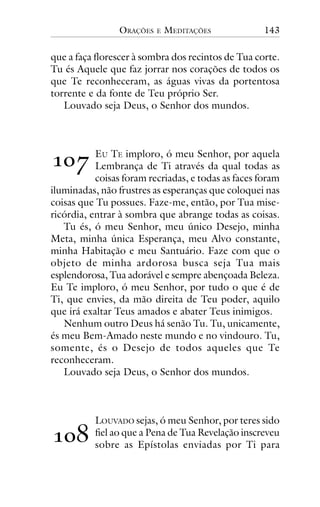 ORAÇÕES

E

MEDITAÇÕES

143

que a faça florescer à sombra dos recintos de Tua corte.
Tu és Aquele que faz jorrar nos corações de todos os
que Te reconheceram, as águas vivas da portentosa
torrente e da fonte de Teu próprio Ser.
Louvado seja Deus, o Senhor dos mundos.

!"#

EU TE imploro, ó meu Senhor, por aquela
Lembrança de Ti através da qual todas as
coisas foram recriadas, e todas as faces foram
iluminadas, não frustres as esperanças que coloquei nas
coisas que Tu possues. Faze-me, então, por Tua misericórdia, entrar à sombra que abrange todas as coisas.
Tu és, ó meu Senhor, meu único Desejo, minha
Meta, minha única Esperança, meu Alvo constante,
minha Habitação e meu Santuário. Faze com que o
objeto de minha ardorosa busca seja Tua mais
esplendorosa, Tua adorável e sempre abençoada Beleza.
Eu Te imploro, ó meu Senhor, por tudo o que é de
Ti, que envies, da mão direita de Teu poder, aquilo
que irá exaltar Teus amados e abater Teus inimigos.
Nenhum outro Deus há senão Tu. Tu, unicamente,
és meu Bem-Amado neste mundo e no vindouro. Tu,
somente, és o Desejo de todos aqueles que Te
reconheceram.
Louvado seja Deus, o Senhor dos mundos.

!"$

LOUVADO sejas, ó meu Senhor, por teres sido
fiel ao que a Pena de Tua Revelação inscreveu
sobre as Epístolas enviadas por Ti para

 