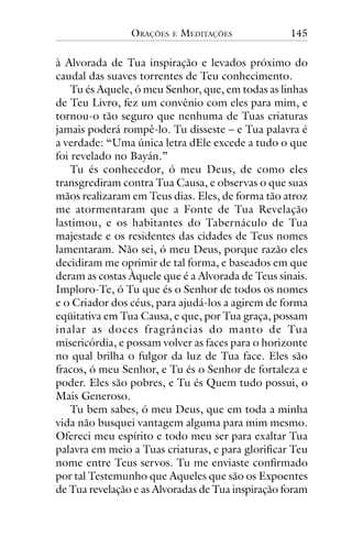 ORAÇÕES

E

MEDITAÇÕES

145

à Alvorada de Tua inspiração e levados próximo do
caudal das suaves torrentes de Teu conhecimento.
Tu és Aquele, ó meu Senhor, que, em todas as linhas
de Teu Livro, fez um convênio com eles para mim, e
tornou-o tão seguro que nenhuma de Tuas criaturas
jamais poderá rompê-lo. Tu disseste – e Tua palavra é
a verdade: “Uma única letra dEle excede a tudo o que
foi revelado no Bayán.”
Tu és conhecedor, ó meu Deus, de como eles
transgrediram contra Tua Causa, e observas o que suas
mãos realizaram em Teus dias. Eles, de forma tão atroz
me atormentaram que a Fonte de Tua Revelação
lastimou, e os habitantes do Tabernáculo de Tua
majestade e os residentes das cidades de Teus nomes
lamentaram. Não sei, ó meu Deus, porque razão eles
decidiram me oprimir de tal forma, e baseados em que
deram as costas Àquele que é a Alvorada de Teus sinais.
Imploro-Te, ó Tu que és o Senhor de todos os nomes
e o Criador dos céus, para ajudá-los a agirem de forma
eqüitativa em Tua Causa, e que, por Tua graça, possam
inalar as doces fragrâncias do manto de Tua
misericórdia, e possam volver as faces para o horizonte
no qual brilha o fulgor da luz de Tua face. Eles são
fracos, ó meu Senhor, e Tu és o Senhor de fortaleza e
poder. Eles são pobres, e Tu és Quem tudo possui, o
Mais Generoso.
Tu bem sabes, ó meu Deus, que em toda a minha
vida não busquei vantagem alguma para mim mesmo.
Ofereci meu espírito e todo meu ser para exaltar Tua
palavra em meio a Tuas criaturas, e para glorificar Teu
nome entre Teus servos. Tu me enviaste confirmado
por tal Testemunho que Aqueles que são os Expoentes
de Tua revelação e as Alvoradas de Tua inspiração foram

 