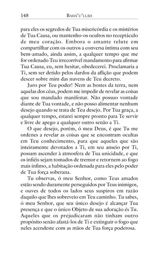 148

BAHÁ’U’LLÁH

para eles os segredos de Tua misericórdia e os mistérios
de Tua Causa, ou mantenho-os ocultos no receptáculo
de meu coração. Embora o amante relute em
compartilhar com os outros a conversa íntima com seu
bem-amado, ainda assim, a qualquer tempo que me
for ordenado Teu irrecorrível mandamento para afirmar
Tua Causa, eu, sem hesitar, obedecerei. Proclamaria a
Ti, sem ser detido pelos dardos da aflição que podem
descer sobre mim das nuvens de Teu decreto.
Juro por Teu poder! Nem as hostes da terra, nem
aquelas dos céus, podem me impedir de revelar as coisas
que sou mandado manifestar. Não possuo vontade
diante de Tua vontade, e não posso alimentar nenhum
desejo quando se trata de Teu desejo. Por Tua graça, a
qualquer tempo, estarei sempre pronto para Te servir
e livre de apego a qualquer outro senão a Ti.
O que desejo, porém, ó meu Deus, é que Tu me
ordenes a revelar as coisas que se encontram ocultas
em Teu conhecimento, para que aqueles que são
inteiramente devotados a Ti, em seu anseio por Ti,
possam ascender à atmosfera de Tua unicidade, e que
os infiéis sejam tomados de tremor e retornem ao fogo
mais ínfimo, a habitação ordenada para eles pelo poder
de Tua força soberana.
Tu observas, ó meu Senhor, como Teus amados
estão sendo duramente perseguidos por Teus inimigos,
e ouves de todos os lados seus suspiros em razão
daquilo que lhes sobreveio em Teu caminho. Tu sabes,
ó meu Senhor, que seu único desejo é alcançar Tua
presença e que o único Objeto de sua adoração és Tu.
Aqueles que os prejudicaram não tinham outro
propósito senão afastá-los de Ti e extinguir o fogo que
neles acendeste com as mãos de Tua força poderosa.

 