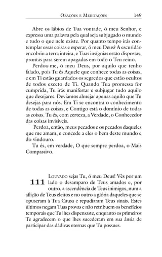 ORAÇÕES

E

MEDITAÇÕES

149

Abre os lábios de Tua vontade, ó meu Senhor, e
expressa uma palavra pela qual seja subjugado o mundo
e tudo o que nele existe. Por quanto tempo irás contemplar essas coisas e esperar, ó meu Deus? A escuridão
encobriu a terra inteira, e Tuas insígnias estão dispostas,
prontas para serem apagadas em todo o Teu reino.
Perdoa-me, ó meu Deus, por aquilo que tenho
falado, pois Tu és Aquele que conhece todas as coisas,
e em Ti estão guardados os segredos que estão ocultos
de todos exceto de Ti. Quando Tua promessa for
cumprida, Tu irás manifestar e subjugar tudo aquilo
que desejares. Devíamos almejar apenas aquilo que Tu
desejas para nós. Em Ti se encontra o conhecimento
de todas as coisas, e Contigo está o domínio de todas
as coisas. Tu és, com certeza, a Verdade, o Conhecedor
das coisas invisíveis.
Perdoa, então, meus pecados e os pecados daqueles
que me amam, e concede a eles o bem deste mundo e
do vindouro.
Tu és, em verdade, O que sempre perdoa, o Mais
Compassivo.

!!!

LOUVADO sejas Tu, ó meu Deus! Vês por um
lado o desamparo de Teus amados e, por
outro, a ascendência de Teus inimigos, num a
aflição de Teus eleitos e no outro a glória daqueles que se
opuseram à Tua Causa e repudiaram Teus sinais. Estes
últimos negam Tuas provas e não retribuem os benefícios
temporais que Tu lhes dispensaste, enquanto os primeiros
Te agradecem o que lhes sucederam em sua ânsia de
participar das dádivas eternas que Tu possues.

 