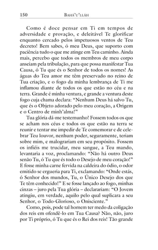 150

BAHÁ’U’LLÁH

Como é doce pensar em Ti em tempos de
adversidade e provação, e deleitável Te glorificar
enquanto cercado pelos impetuosos ventos de Teu
decreto! Bem sabes, ó meu Deus, que suporto com
paciência tudo o que me atinge em Teu caminho. Ainda
mais, percebo que todos os membros de meu corpo
anseiam pela tribulação, para que possa manifestar Tua
Causa, ó Tu que és o Senhor de todos os nomes! As
águas do Teu amor me têm preservado no reino de
Tua criação, e o fogo da minha lembrança de Ti me
inflamou diante de todos os que estão no céu e na
terra. Grande é minha ventura, e grande a ventura deste
fogo cuja chama declara: “Nenhum Deus há salvo Tu,
que és o Objeto adorado pelo meu coração, a Origem
e o Centro de minh’alma!”
Tua glória dá-me testemunho! Fossem todos os que
se acham nos céus e todos os que estão na terra se
reunir e tentar me impedir de Te comemorar e de celebrar Teu louvor, nenhum poder, seguramente, teriam
sobre mim, e malograriam em seu propósito. Fossem
os infiéis me trucidar, meu sangue, a Teu mando,
levantaria a voz, proclamando: “Não há outro Deus
senão Tu, ó Tu que és todo o Desejo de meu coração!”
E fosse minha carne fervida na caldeira do ódio, o odor
emitido se ergueria para Ti, exclamando: “Onde estás,
ó Senhor dos mundos, Tu, o Único Desejo dos que
Te têm conhecido!” E se fosse lançado ao fogo, minhas
cinzas – juro pela Tua glória – declarariam: “O Jovem
atingiu, em verdade, aquilo pelo qual suplicara a seu
Senhor, o Todo-Glorioso, o Onisciente.”
Como, pois, pode tal homem ter medo da coligação
dos reis em ofendê-lo em Tua Causa? Não, não, juro
por Ti próprio, ó Tu que és o Rei dos reis! Tão grande

 