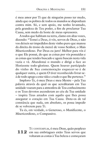 ORAÇÕES

E

MEDITAÇÕES

151

é meu amor por Ti que de ninguém posso ter medo,
ainda que os pobres de todos os mundos se disponham
contra mim. Só, e sem apoio, me tenho levantado,
pela grandeza de Teu poder, a fim de proclamar Tua
Causa, sem medo da hoste de meus opressores.
A todos que habitam na terra, clamo em altas vozes,
dizendo: “Temei a Deus, ó vós, servos de Deus, e não
vos deixeis ser impedidos deste vinho puro que manou
da direita do trono da mercê de vosso Senhor, o Mais
Misericordioso. Por Deus eu juro! Melhor para vós é
o que Ele possui, do que as coisas por vós possuídas e
as coisas que tendes buscado e agora buscais nesta vida
vazia e vã. Abandonai o mundo e dirigi a face ao
Horizonte todo-glorioso. Quem houver participado
do vinho de Sua comemoração esquecer-se-á de
qualquer outra, e quem O tiver reconhecido livrar-seá de todo apego a esta vida e a tudo o que lhe pertence.”
Imploro-Te, ó meu Deus e meu Mestre – pela Tua
palavra através da qual os que acreditaram em Tua
unidade voaram para a atmosfera de Teu conhecimento
e os Teus devotos ascenderam ao céu da Tua unidade
– inspira Teus amados com aquilo que lhes possa
assegurar o coração em Tua Causa. Dota-os de tal
constância que nada, em absoluto, os possa impedir
de se volverem para Ti.
Tu és, em verdade, o Generoso, o Munificente, o
Misericordioso, o Compassivo.

!!"

TU CONTEMPLAs, ó meu Deus, quão perplexo
em sua embriagues estão Teus servos que
voltaram as costas à Tua beleza e começaram

 