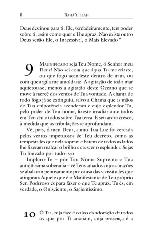 8

BAHÁ’U’LLÁH

Deus destinou para ti. Ele, verdadeiramente, tem poder
sobre ti, assim como quer e Lhe apraz. Não existe outro
Deus senão Ele, o Inacessível, o Mais Elevado.”

!

MAGNIFICADO seja Teu Nome, ó Senhor meu
Deus! Não sei com que água Tu me criaste,
ou que fogo acendeste dentro de mim, ou
com que argila me amoldaste. A agitação de todo mar
aquietou-se, menos a agitação deste Oceano que se
move à mercê dos ventos de Tua vontade. A chama de
todo fogo já se extinguiu, salvo a Chama que as mãos
de Tua onipotência acenderam e cujo esplendor Tu,
pelo poder de Teu nome, fizeste irradiar ante todos
em Teu céu e todos sobre Tua terra. E seu ardor cresce,
à medida que as tribulações se aprofundam.
Vê, pois, ó meu Deus, como Tua Luz foi cercada
pelos ventos impetuosos de Teu decreto, como as
tempestades que nela sopram e batem de todos os lados
lhe fizeram realçar o brilho e crescer o esplendor. Sejas
Tu louvado por tudo isso.
Imploro-Te – por Teu Nome Supremo e Tua
antiqüíssima soberania – vê Teus amados cujos corações
se abalaram penosamente por causa das vicissitudes que
atingiram Aquele que é o Manifestante de Teu próprio
Ser. Poderoso és para fazer o que Te apraz. Tu és, em
verdade, o Onisciente, o Sapientíssimo.

"#

Ó TU, cuja face é o alvo da adoração de todos
os que por Ti anseiam, cuja presença é a

 
