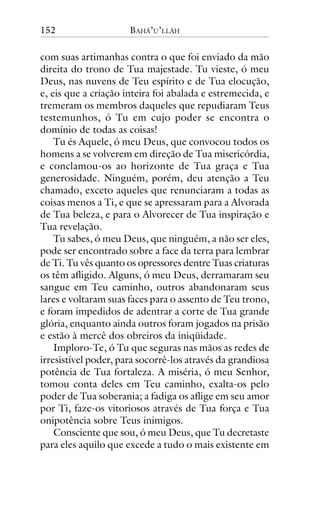 152

BAHÁ’U’LLÁH

com suas artimanhas contra o que foi enviado da mão
direita do trono de Tua majestade. Tu vieste, ó meu
Deus, nas nuvens de Teu espírito e de Tua elocução,
e, eis que a criação inteira foi abalada e estremecida, e
tremeram os membros daqueles que repudiaram Teus
testemunhos, ó Tu em cujo poder se encontra o
domínio de todas as coisas!
Tu és Aquele, ó meu Deus, que convocou todos os
homens a se volverem em direção de Tua misericórdia,
e conclamou-os ao horizonte de Tua graça e Tua
generosidade. Ninguém, porém, deu atenção a Teu
chamado, exceto aqueles que renunciaram a todas as
coisas menos a Ti, e que se apressaram para a Alvorada
de Tua beleza, e para o Alvorecer de Tua inspiração e
Tua revelação.
Tu sabes, ó meu Deus, que ninguém, a não ser eles,
pode ser encontrado sobre a face da terra para lembrar
de Ti. Tu vês quanto os opressores dentre Tuas criaturas
os têm afligido. Alguns, ó meu Deus, derramaram seu
sangue em Teu caminho, outros abandonaram seus
lares e voltaram suas faces para o assento de Teu trono,
e foram impedidos de adentrar a corte de Tua grande
glória, enquanto ainda outros foram jogados na prisão
e estão à mercê dos obreiros da iniqüidade.
Imploro-Te, ó Tu que seguras nas mãos as redes de
irresistível poder, para socorrê-los através da grandiosa
potência de Tua fortaleza. A miséria, ó meu Senhor,
tomou conta deles em Teu caminho, exalta-os pelo
poder de Tua soberania; a fadiga os aflige em seu amor
por Ti, faze-os vitoriosos através de Tua força e Tua
onipotência sobre Teus inimigos.
Consciente que sou, ó meu Deus, que Tu decretaste
para eles aquilo que excede a tudo o mais existente em

 