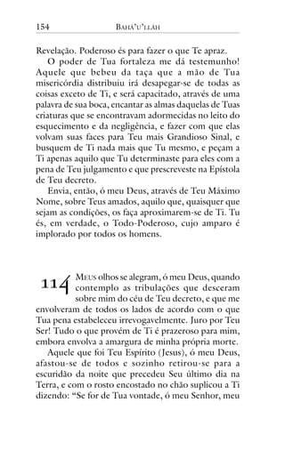 154

BAHÁ’U’LLÁH

Revelação. Poderoso és para fazer o que Te apraz.
O poder de Tua fortaleza me dá testemunho!
Aquele que bebeu da taça que a mão de Tua
misericórdia distribuiu irá desapegar-se de todas as
coisas exceto de Ti, e será capacitado, através de uma
palavra de sua boca, encantar as almas daquelas de Tuas
criaturas que se encontravam adormecidas no leito do
esquecimento e da negligência, e fazer com que elas
volvam suas faces para Teu mais Grandioso Sinal, e
busquem de Ti nada mais que Tu mesmo, e peçam a
Ti apenas aquilo que Tu determinaste para eles com a
pena de Teu julgamento e que prescreveste na Epístola
de Teu decreto.
Envia, então, ó meu Deus, através de Teu Máximo
Nome, sobre Teus amados, aquilo que, quaisquer que
sejam as condições, os faça aproximarem-se de Ti. Tu
és, em verdade, o Todo-Poderoso, cujo amparo é
implorado por todos os homens.

!!"

MEUS olhos se alegram, ó meu Deus, quando
contemplo as tribulações que desceram
sobre mim do céu de Teu decreto, e que me
envolveram de todos os lados de acordo com o que
Tua pena estabeleceu irrevogavelmente. Juro por Teu
Ser! Tudo o que provém de Ti é prazeroso para mim,
embora envolva a amargura de minha própria morte.
Aquele que foi Teu Espírito (Jesus), ó meu Deus,
afastou-se de todos e sozinho retirou-se para a
escuridão da noite que precedeu Seu último dia na
Terra, e com o rosto encostado no chão suplicou a Ti
dizendo: “Se for de Tua vontade, ó meu Senhor, meu

 