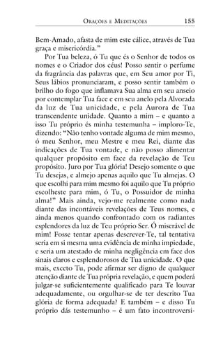 ORAÇÕES

E

MEDITAÇÕES

155

Bem-Amado, afasta de mim este cálice, através de Tua
graça e misericórdia.”
Por Tua beleza, ó Tu que és o Senhor de todos os
nomes e o Criador dos céus! Posso sentir o perfume
da fragrância das palavras que, em Seu amor por Ti,
Seus lábios pronunciaram, e posso sentir também o
brilho do fogo que inflamava Sua alma em seu anseio
por contemplar Tua face e em seu anelo pela Alvorada
da luz de Tua unicidade, e pela Aurora de Tua
transcendente unidade. Quanto a mim – e quanto a
isso Tu próprio és minha testemunha – imploro-Te,
dizendo: “Não tenho vontade alguma de mim mesmo,
ó meu Senhor, meu Mestre e meu Rei, diante das
indicações de Tua vontade, e não posso alimentar
qualquer propósito em face da revelação de Teu
propósito. Juro por Tua glória! Desejo somente o que
Tu desejas, e almejo apenas aquilo que Tu almejas. O
que escolhi para mim mesmo foi aquilo que Tu próprio
escolheste para mim, ó Tu, o Possuidor de minha
alma!” Mais ainda, vejo-me realmente como nada
diante das incontáveis revelações de Teus nomes, e
ainda menos quando confrontado com os radiantes
esplendores da luz de Teu próprio Ser. Ó miserável de
mim! Fosse tentar apenas descrever-Te, tal tentativa
seria em si mesma uma evidência de minha impiedade,
e seria um atestado de minha negligência em face dos
sinais claros e esplendorosos de Tua unicidade. O que
mais, exceto Tu, pode afirmar ser digno de qualquer
atenção diante de Tua própria revelação, e quem poderá
julgar-se suficientemente qualificado para Te louvar
adequadamente, ou orgulhar-se de ter descrito Tua
glória de forma adequada? E também – e disso Tu
próprio dás testemunho – é um fato incontroversi-

 